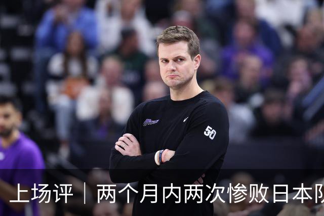 上场评｜两个月内两次惨败日本队，中国男篮输掉的远不止20分